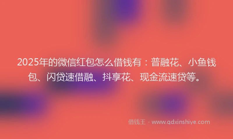 2025年的微信红包怎么借钱有：普融花、小鱼钱包、闪贷速借融、抖享花、现金流速贷等。