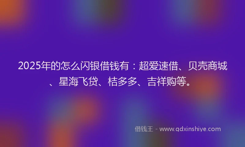 2025年的怎么闪银借钱有：超爱速借、贝壳商城、星海飞贷、桔多多、吉祥购等。