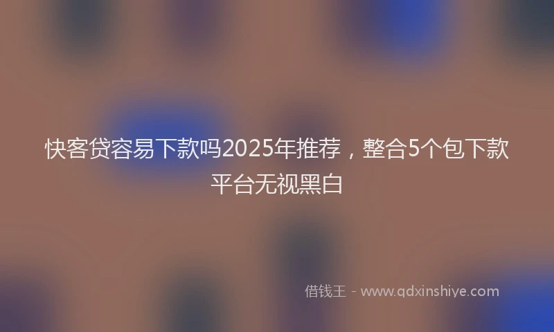 快客贷容易下款吗2025年推荐，整合5个包下款平台无视黑白