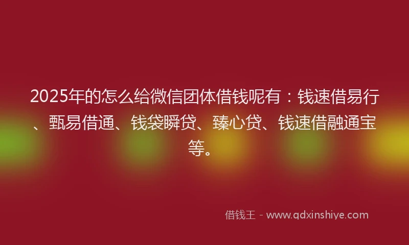 2025年的怎么给微信团体借钱呢有：钱速借易行、甄易借通、钱袋瞬贷、臻心贷、钱速借融通宝等。