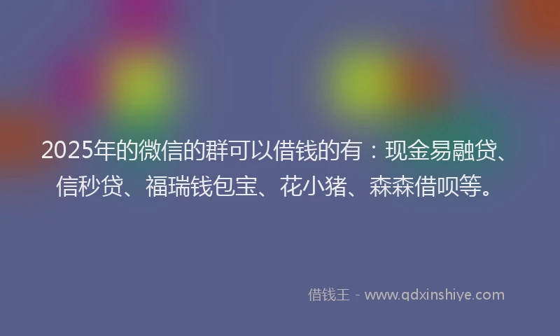 2025年的微信的群可以借钱的有：现金易融贷、信秒贷、福瑞钱包宝、花小猪、森森借呗等。