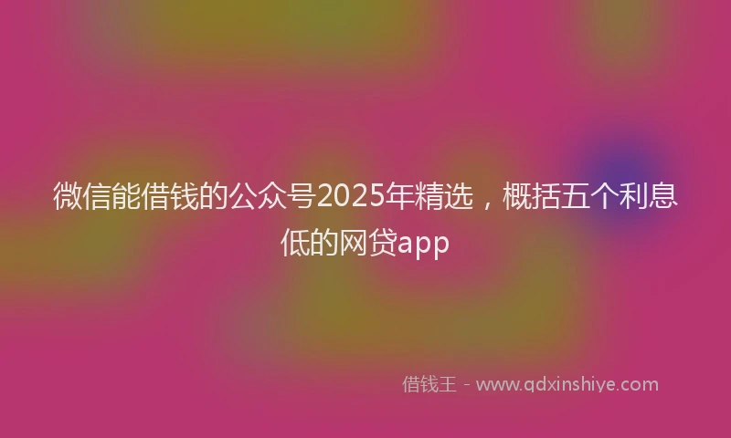 微信能借钱的公众号2025年精选，概括五个利息低的网贷app