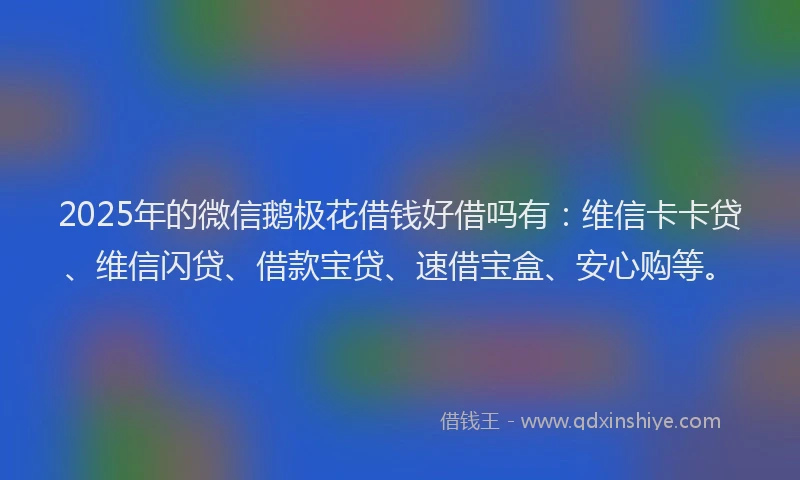 2025年的微信鹅极花借钱好借吗有：维信卡卡贷、维信闪贷、借款宝贷、速借宝盒、安心购等。