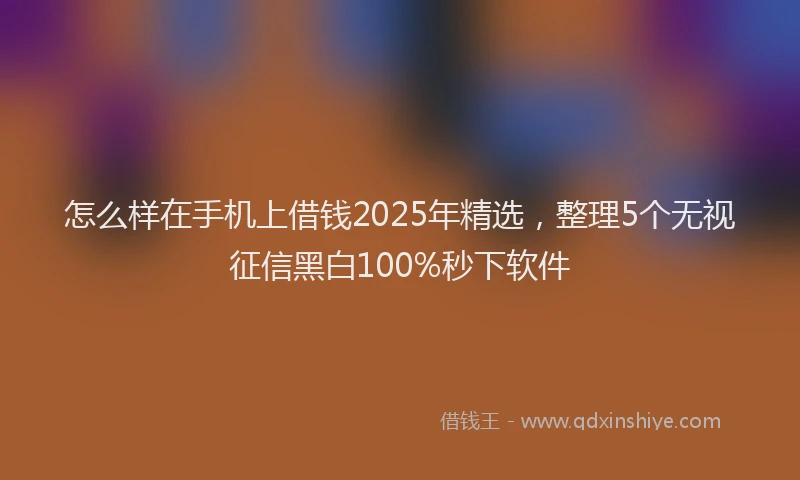 怎么样在手机上借钱2025年精选，整理5个无视征信黑白100%秒下软件
