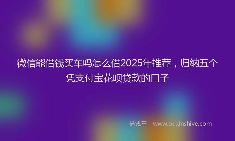 微信能借钱买车吗怎么借2025年推荐，归纳五个凭支付宝花呗贷款的口子