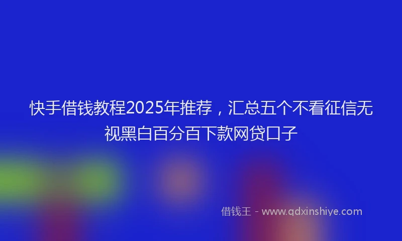 快手借钱教程2025年推荐，汇总五个不看征信无视黑白百分百下款网贷口子