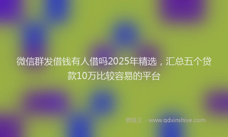 微信群发借钱有人借吗2025年精选，汇总五个贷款10万比较容易的平台