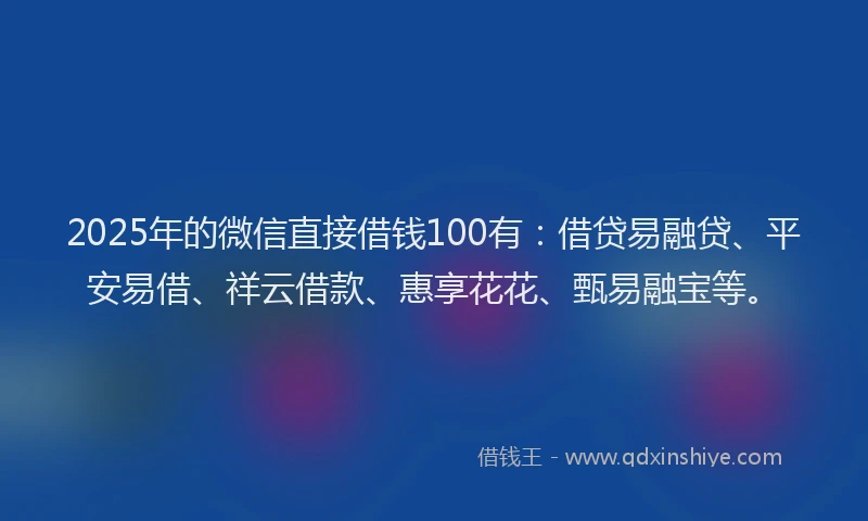 2025年的微信直接借钱100有：借贷易融贷、平安易借、祥云借款、惠享花花、甄易融宝等。