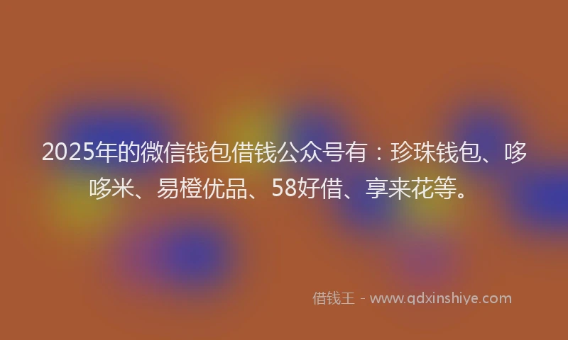 2025年的微信钱包借钱公众号有：珍珠钱包、哆哆米、易橙优品、58好借、享来花等。