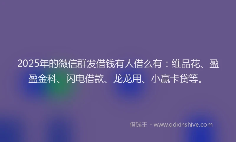 2025年的微信群发借钱有人借么有：维品花、盈盈金科、闪电借款、龙龙用、小赢卡贷等。