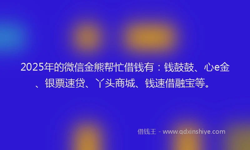 2025年的微信金熊帮忙借钱有：钱鼓鼓、心e金、银票速贷、丫头商城、钱速借融宝等。