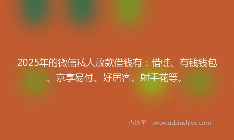 2025年的微信私人放款借钱有：借蛙、有钱钱包、京享易付、好居客、射手花等。