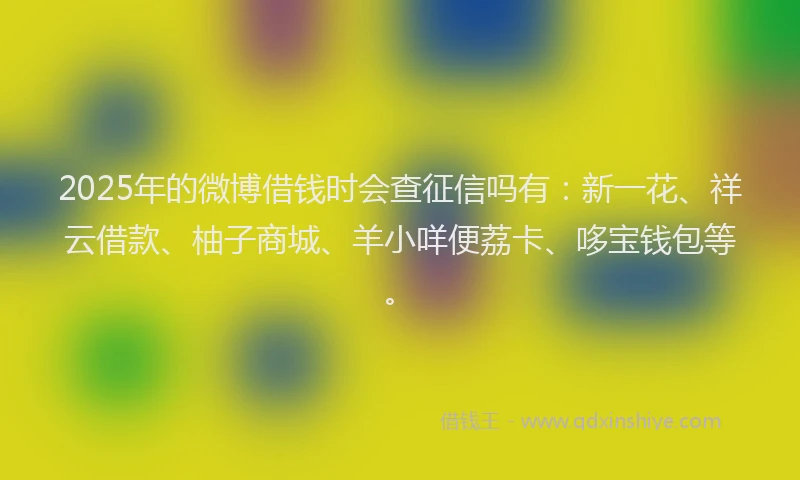 2025年的微博借钱时会查征信吗有：新一花、祥云借款、柚子商城、羊小咩便荔卡、哆宝钱包等。