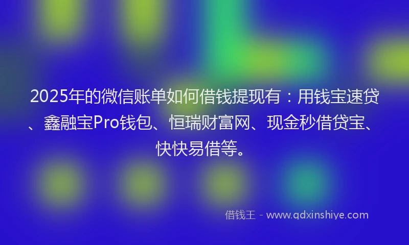 2025年的微信账单如何借钱提现有：用钱宝速贷、鑫融宝Pro钱包、恒瑞财富网、现金秒借贷宝、快快易借等。