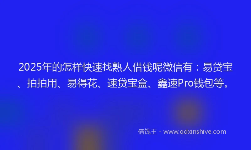 2025年的怎样快速找熟人借钱呢微信有：易贷宝、拍拍用、易得花、速贷宝盒、鑫速Pro钱包等。