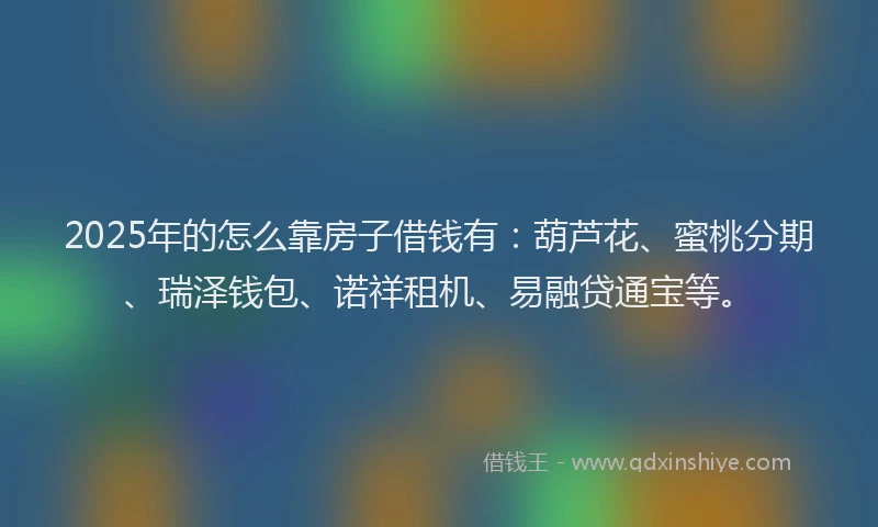 2025年的怎么靠房子借钱有：葫芦花、蜜桃分期、瑞泽钱包、诺祥租机、易融贷通宝等。