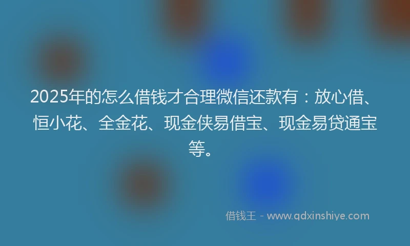 2025年的怎么借钱才合理微信还款有：放心借、恒小花、全金花、现金侠易借宝、现金易贷通宝等。