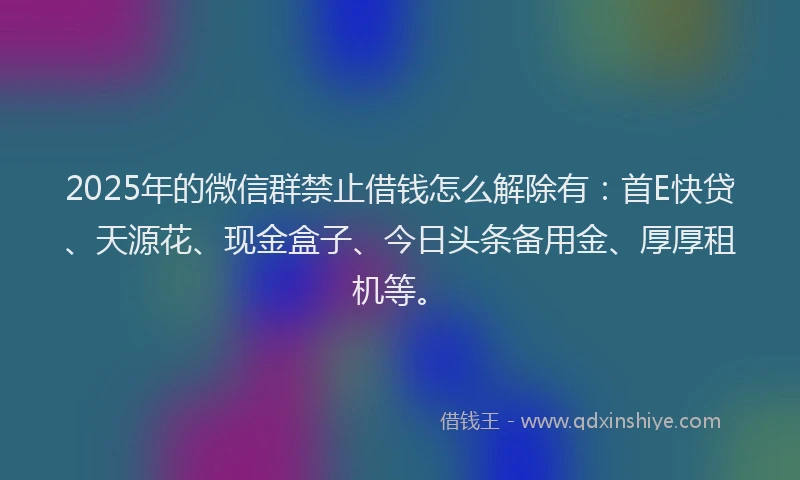 2025年的微信群禁止借钱怎么解除有：首E快贷、天源花、现金盒子、今日头条备用金、厚厚租机等。