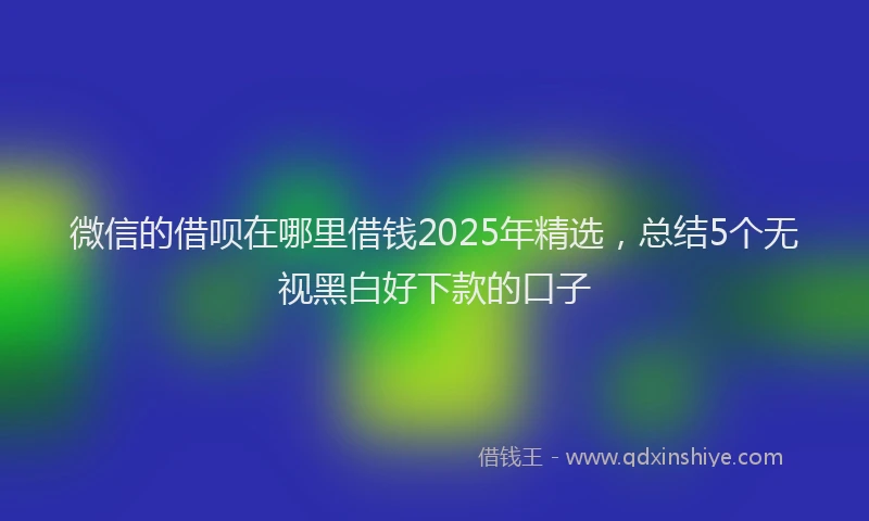微信的借呗在哪里借钱2025年精选，总结5个无视黑白好下款的口子