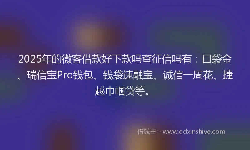 2025年的微客借款好下款吗查征信吗有：口袋金、瑞信宝Pro钱包、钱袋速融宝、诚信一周花、捷越巾帼贷等。
