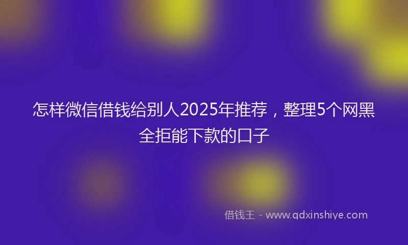 怎样微信借钱给别人2025年推荐，整理5个网黑全拒能下款的口子