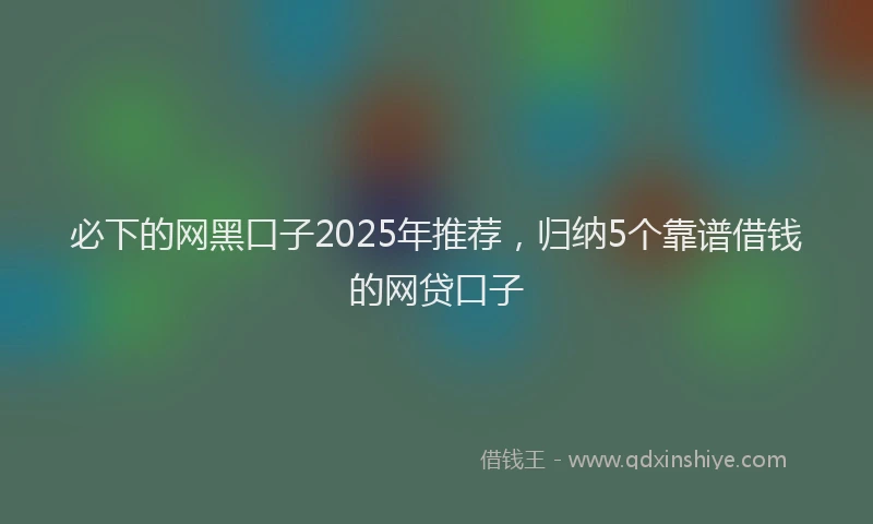 必下的网黑口子2025年推荐，归纳5个靠谱借钱的网贷口子