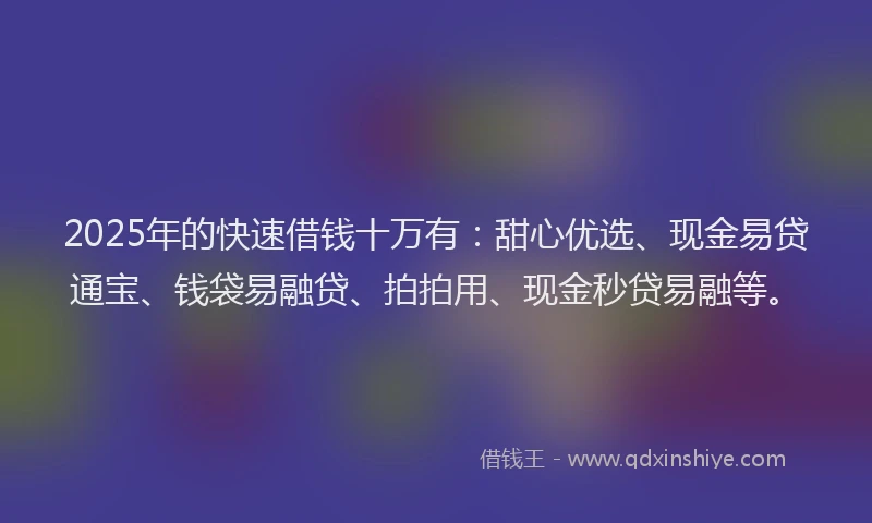2025年的快速借钱十万有：甜心优选、现金易贷通宝、钱袋易融贷、拍拍用、现金秒贷易融等。