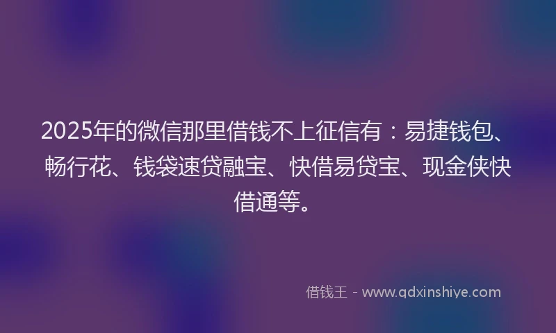 2025年的微信那里借钱不上征信有：易捷钱包、畅行花、钱袋速贷融宝、快借易贷宝、现金侠快借通等。