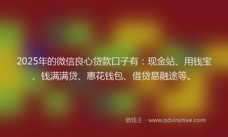 2025年的微信良心贷款口子有：现金站、用钱宝、钱满满贷、惠花钱包、借贷易融途等。