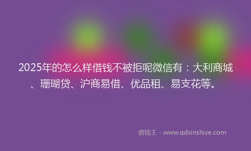 2025年的怎么样借钱不被拒呢微信有：大利商城、珊瑚贷、沪商易借、优品租、易支花等。