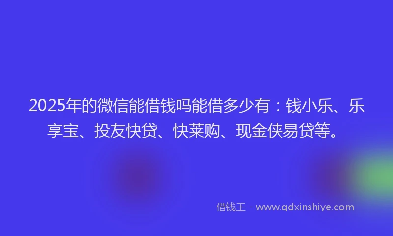 2025年的微信能借钱吗能借多少有：钱小乐、乐享宝、投友快贷、快莱购、现金侠易贷等。