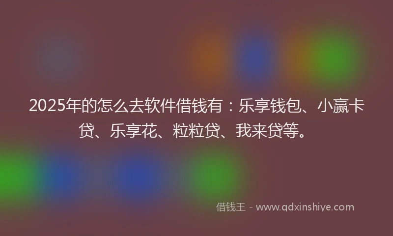 2025年的怎么去软件借钱有：乐享钱包、小赢卡贷、乐享花、粒粒贷、我来贷等。