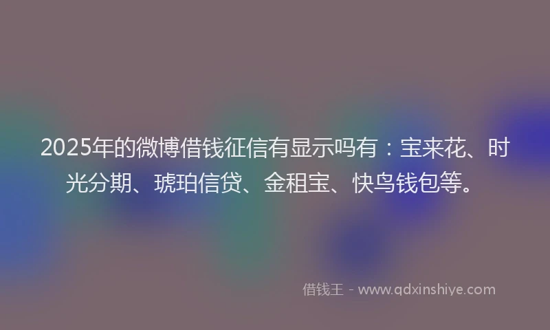 2025年的微博借钱征信有显示吗有：宝来花、时光分期、琥珀信贷、金租宝、快鸟钱包等。