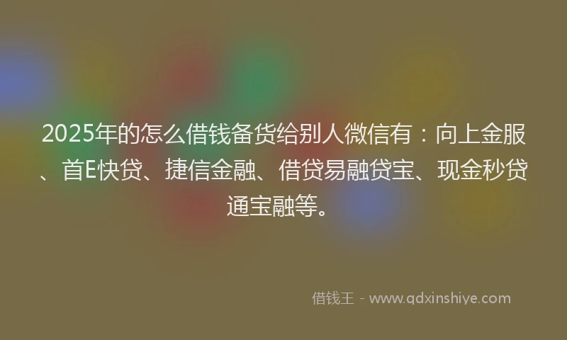 2025年的怎么借钱备货给别人微信有：向上金服、首E快贷、捷信金融、借贷易融贷宝、现金秒贷通宝融等。