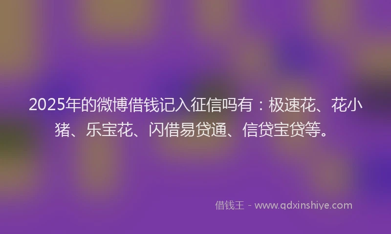 2025年的微博借钱记入征信吗有：极速花、花小猪、乐宝花、闪借易贷通、信贷宝贷等。