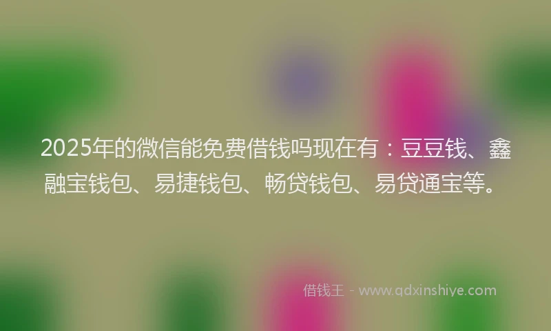 2025年的微信能免费借钱吗现在有：豆豆钱、鑫融宝钱包、易捷钱包、畅贷钱包、易贷通宝等。