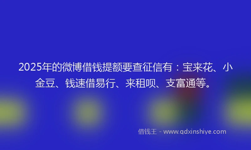 2025年的微博借钱提额要查征信有：宝来花、小金豆、钱速借易行、来租呗、支富通等。