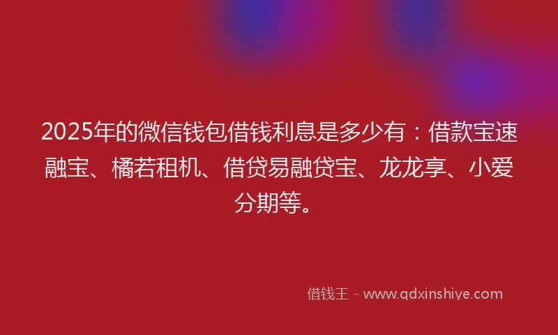 2025年的微信钱包借钱利息是多少有：借款宝速融宝、橘若租机、借贷易融贷宝、龙龙享、小爱分期等。