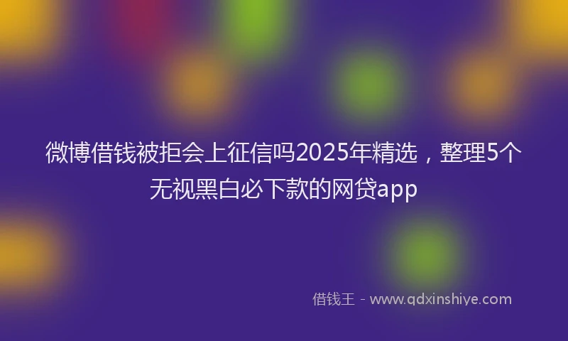 微博借钱被拒会上征信吗2025年精选，整理5个无视黑白必下款的网贷app