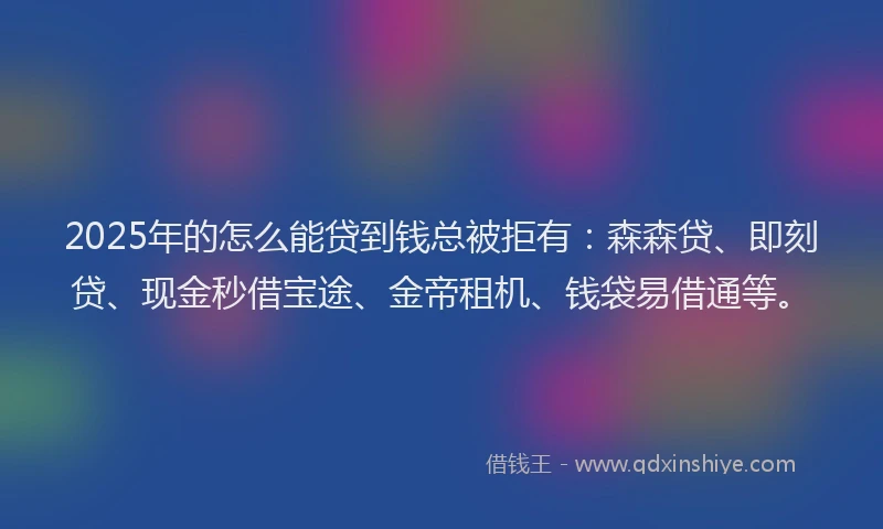 2025年的怎么能贷到钱总被拒有：森森贷、即刻贷、现金秒借宝途、金帝租机、钱袋易借通等。