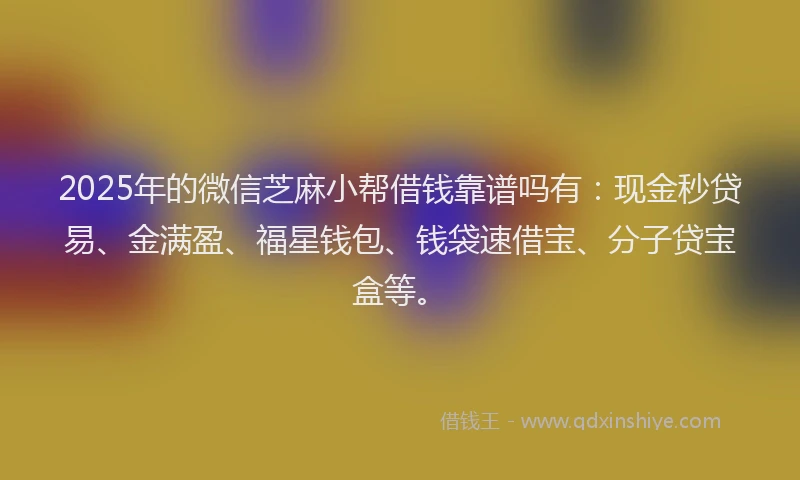 2025年的微信芝麻小帮借钱靠谱吗有：现金秒贷易、金满盈、福星钱包、钱袋速借宝、分子贷宝盒等。