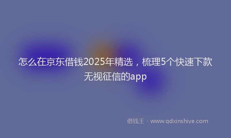 怎么在京东借钱2025年精选，梳理5个快速下款无视征信的app