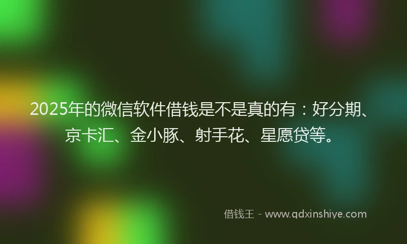 2025年的微信软件借钱是不是真的有：好分期、京卡汇、金小豚、射手花、星愿贷等。