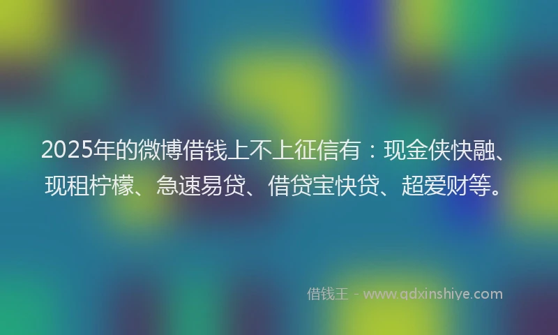 2025年的微博借钱上不上征信有：现金侠快融、现租柠檬、急速易贷、借贷宝快贷、超爱财等。