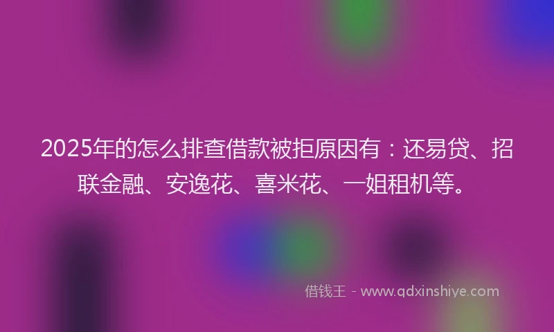 2025年的怎么排查借款被拒原因有：还易贷、招联金融、安逸花、喜米花、一姐租机等。