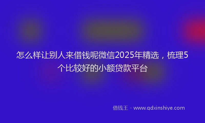 怎么样让别人来借钱呢微信2025年精选，梳理5个比较好的小额贷款平台