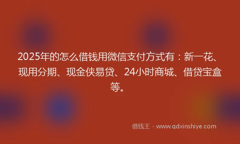 2025年的怎么借钱用微信支付方式有：新一花、现用分期、现金侠易贷、24小时商城、借贷宝盒等。