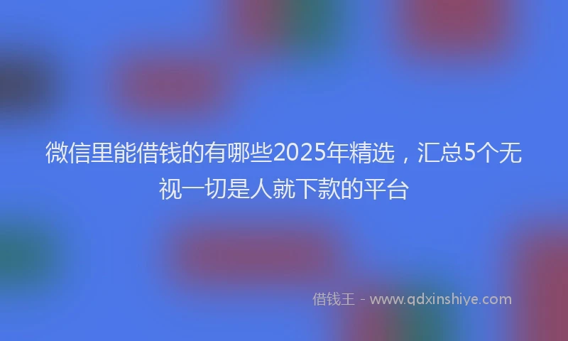 微信里能借钱的有哪些2025年精选，汇总5个无视一切是人就下款的平台