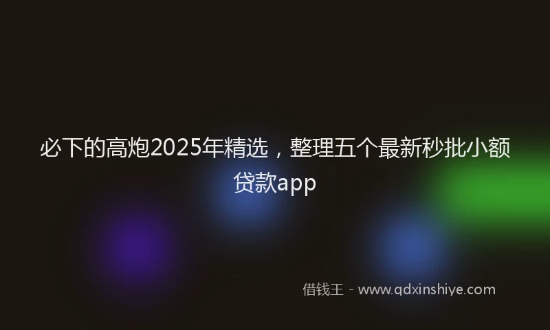 必下的高炮2025年精选，整理五个最新秒批小额贷款app