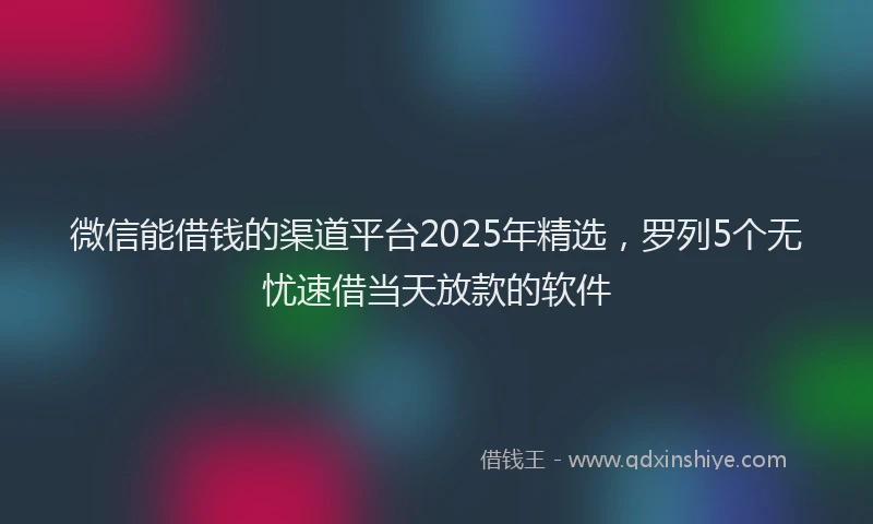 微信能借钱的渠道平台2025年精选，罗列5个无忧速借当天放款的软件